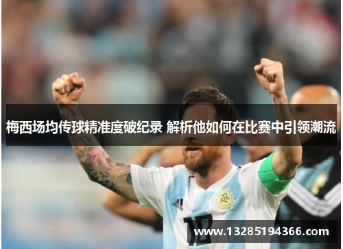 梅西场均传球精准度破纪录 解析他如何在比赛中引领潮流