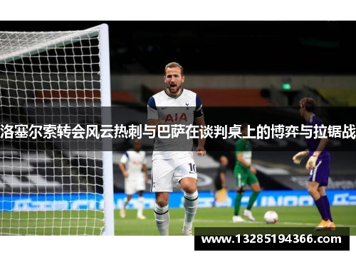洛塞尔索转会风云热刺与巴萨在谈判桌上的博弈与拉锯战