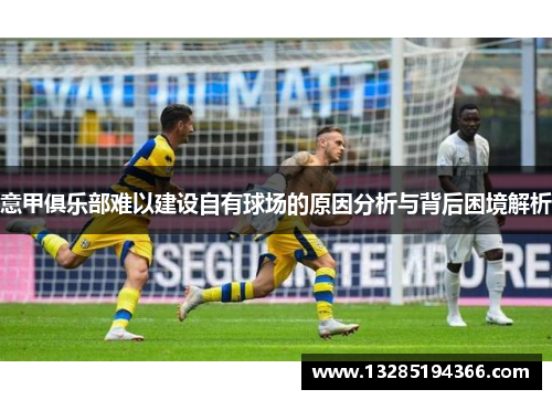 意甲俱乐部难以建设自有球场的原因分析与背后困境解析 意甲俱乐部难以建设自有球场的原因分析与背后困境解析