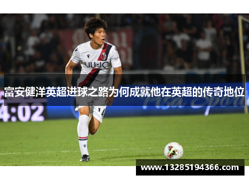 富安健洋英超进球之路为何成就他在英超的传奇地位