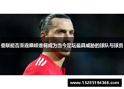 曼联能否重返巅峰谁将成为当今足坛最具威胁的球队与球员